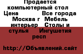 Продается компьютерный стол › Цена ­ 2 000 - Все города, Москва г. Мебель, интерьер » Столы и стулья   . Ингушетия респ.